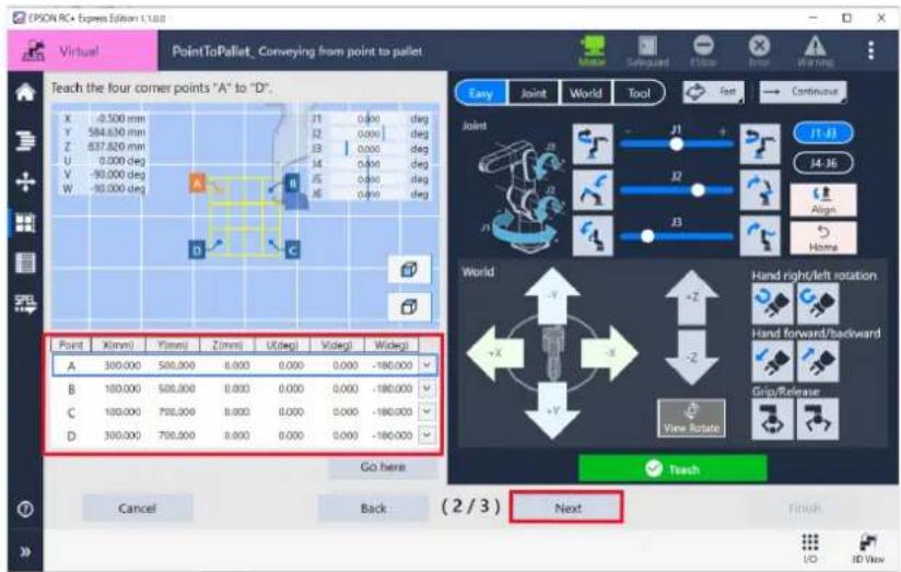 EPSON RC Express Editor 1.1.0.0 Virtual PointToPallet, Conveying from point to pallet Teach the four corner points "A" to "D". X -0.500 mm Y 584.630 mm Z 637.820 mm U 0.000 deg V -90.000 deg W -90.000 deg Point X(mm) Y(mm) Z(mm) U(deg) V(deg) W(deg) A 300,000 500,000 0.000 0.000 -180,000 B 100,000 500,000 0.000 0.000 -180,000 C 100,000 700,000 0.000 0.000 -180,000 D 300,000 700,000 0.000 0.000 -180,000 Go here Cancel Back (2/3) Next Easy Joint World Tool Joint J1 J2 J3 J4 J5 J6 J7 J8 J9 J10 J11 J12 J13 J14 J15 J16 J17 J18 J19 J20 J21 J22 J23 J24 J25 J26 J27 J28 J29 J30 World Hand right/left rotation Hand forward/backward Grip/Release View Rotate Touch Finish UD 3D View