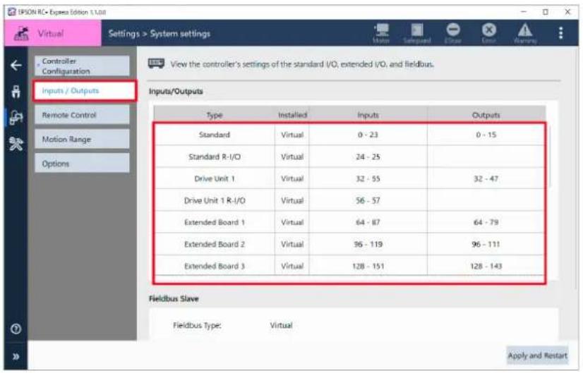 IPSON RC- Express Edition 1.1.08 Virtual Settings > System settings Controller Configuration Inputs / Outputs Remote Control Motion Range Options View the controller's settings of the standard I/O, extended I/O, and fieldbus. Inputs/Outputs Type Installed Inputs Outputs Standard Virtual 0 - 23 0 - 15 Standard R-I/O Virtual 24 - 25 Drive Unit 1 Virtual 32 - 55 32 - 47 Drive Unit 1 R-I/O Virtual 56 - 57 Extended Board 1 Virtual 64 - 87 64 - 79 Extended Board 2 Virtual 96 - 119 96 - 111 Extended Board 3 Virtual 128 - 151 128 - 143 Fieldbus Slave Fieldbus Type: Virtual Apply and Restart