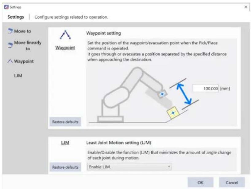 Settings Configure settings related to operation. Move to Move linearly to Waypoint LJM Waypoint setting Set the position of the waypoint/evacuation point when the Pick/Place command is operated. It goes through or evacuates a position separated by the specified distance when approaching the destination. 100.000 [mm] Restore defaults LJM Least Joint Motion setting (LJM) Enable/Disable the function (LJM) that minimizes the amount of angle change of each joint during motion. Restore defaults Enable LJM. OK Cancel