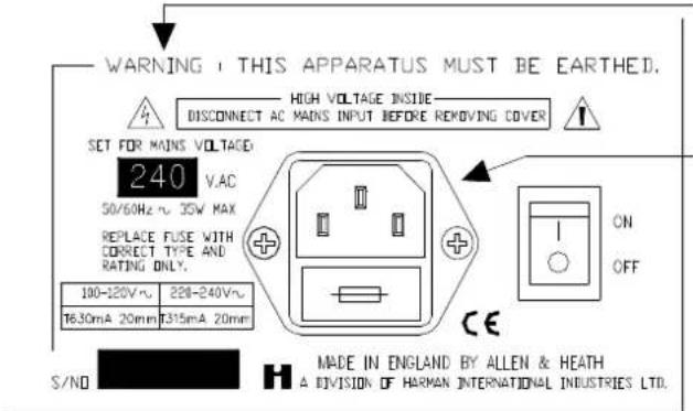 WARNING: THIS APPARATUS MUST BE EARTHED. HIGH VOLTAGE INSIDE DISCONNECT AC MAINS INPUT BEFORE REMOVING COVER SET FOR MAINS VOLTAGE: 240 VAC 50/60Hz ~ 35W MAX REPLACE FUSE WITH CORNIE TYPE AND RATING ONLY. 100-120V~ 220-240V~ T6.30mA 20mm T315mA 20mm ON OFF S/NO H MADE IN ENGLAND BY ALLEN & HEATH A DIVISION OF HARMAN INTERNATIONAL INDUSTRIES LTD.
