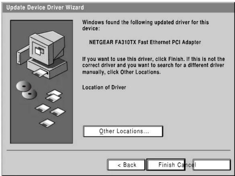 Update Device Driver Wizard Windows found the following updated driver for this device: NETGEAR FA310TX Fast Ethernet PCI Adapter If you want to use this driver, click Finish. If this is not the correct driver and you want to search for a different driver manually, click Other Locations. Location of Driver Other Locations... < Back Finish Cancel