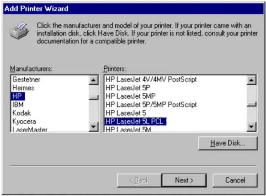 Add Printer Wizard Click the manufacturer and model of your printer. If your printer came with an installation disk, click Have Disk. If your printer is not listed, consult your printer documentation for a compatible printer. Manufacturers: Gestetner Hermes HP IBM Kodak Kyocera LaserMaster Printers: HP LaserJet 4V/4MV PostScript HP LaserJet 5P HP LaserJet 5MP HP LaserJet 5P/5MP PostScript HP LaserJet 5 HP LaserJet 5L PCL HP LaserJet 5M Have Disk... < Back Next > Cancel
