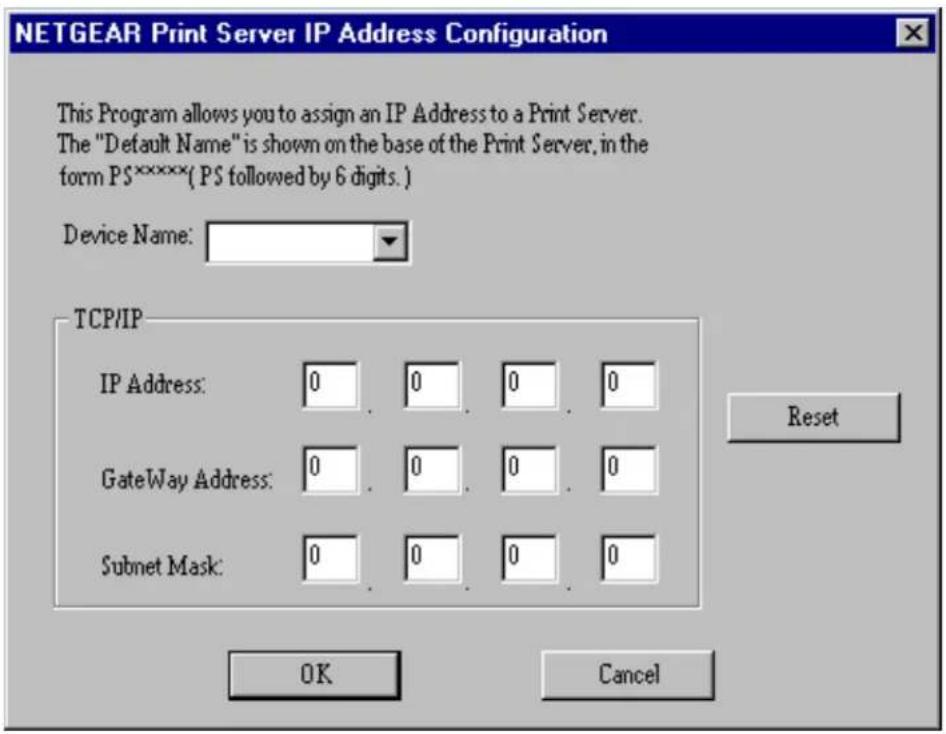 NETGEAR Print Server IP Address Configuration This Program allows you to assign an IP Address to a Print Server. The "Default Name" is shown on the base of the Print Server, in the form PS*****( PS followed by 6 digits. ) Device Name: TCP/IP IP Address: 0 0 0 0 GateWay Address: 0 0 0 0 Subnet Mask: 0 0 0 0 Reset OK Cancel