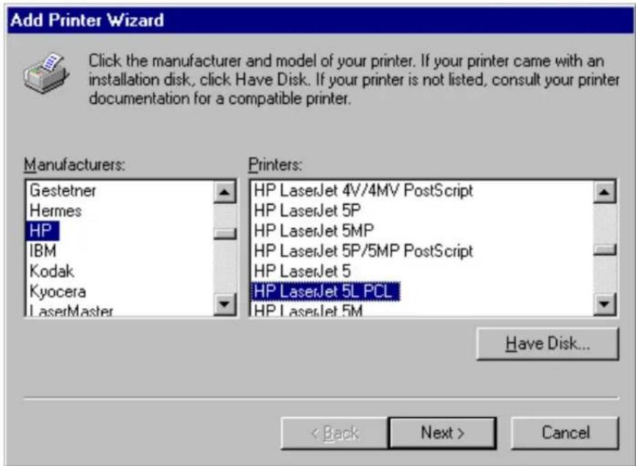Add Printer Wizard Click the manufacturer and model of your printer. If your printer came with an installation disk, click Have Disk. If your printer is not listed, consult your printer documentation for a compatible printer. Manufacturers: Gestetner Hermes HP IBM Kodak Kyocera LaserMaster Printers: HP LaserJet 4V/4MV PostScript HP LaserJet 5P HP LaserJet 5MP HP LaserJet 5P/5MP PostScript HP LaserJet 5 HP LaserJet 5L PCL HP LaserJet 5M Have Disk... < Back Next > Cancel