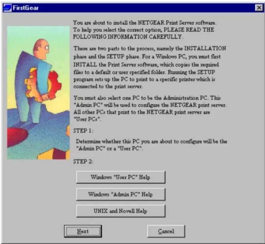 FirstGear You are about to install the NETGEAR Print Server software. To help you select the correct option, PLEASE READ THE FOLLOWING INFORMATION CAREFULLY. There are two parts to the process, namely the INSTALLATION phase and the SETUP phase. For a Windows PC, you must first INSTALL the Print Server software, which copies the required files to a default or user specified folder. Running the SETUP program sets up the PC to print to a specific printer which is connected to the print server. You must also select one PC to be the Administration PC. This "Admin PC" will be used to configure the NETGEAR print server. All other PCs that print to the NETGEAR print server are "User PCs". STEP 1: Determine whether this PC you are about to configure will be the "Admin PC" or a "User PC". STEP 2: Windows "User PC" Help Windows "Admin PC" Help UNIX and Novell Help Next Cancel
