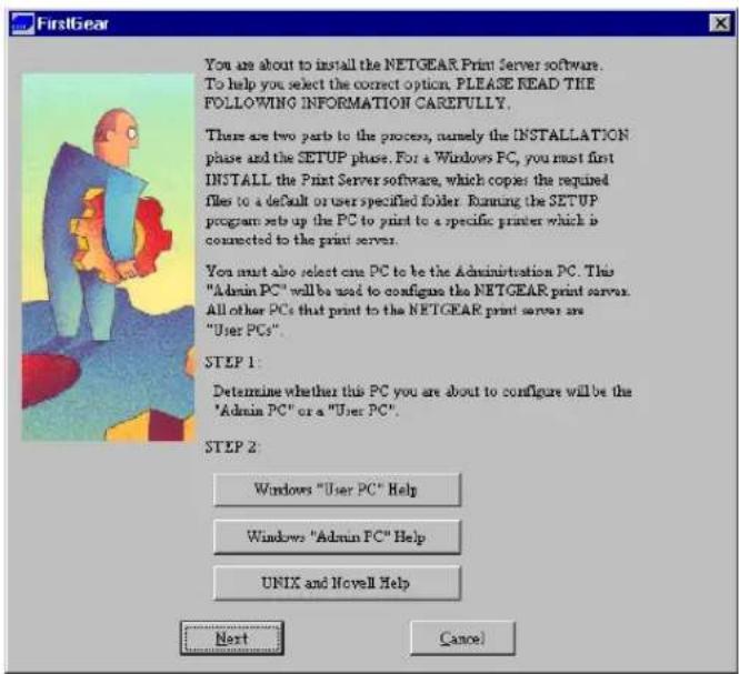 FirstGear You are about to install the NETGEAR Print Server software. To help you select the correct option. PLEASE READ THE FOLLOWING INFORMATION CAREFULLY. There are two parts to the process, namely the INSTALLATION phase and the SETUP phase. For a Windows PC, you must first INSTALL the Print Server software, which copies the required files to a default or user specified folder. Running the SETUP program set up the PC to print to a specific printer which is connected to the print server. You must also select one PC to be the Administration PC. This "Admin PC" will be used to configure the NETGEAR print server. All other PCs that print to the NETGEAR print server are "User PCs". STEP 1: Determine whether this PC you are about to configure will be the "Admin PC" or a "User PC". STEP 2: Windows "User PC" Help Windows "Admin PC" Help UNIX and Novell Help Next Cancel