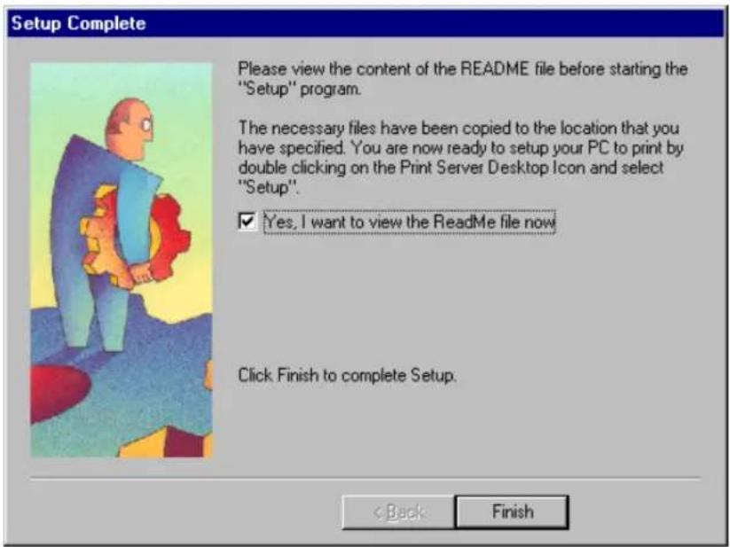 Setup Complete Please view the content of the README file before starting the "Setup" program. The necessary files have been copied to the location that you have specified. You are now ready to setup your PC to print by double clicking on the Print Server Desktop Icon and select "Setup". ✓ Yes, I want to view the ReadMe file now Click Finish to complete Setup. < Back Finish