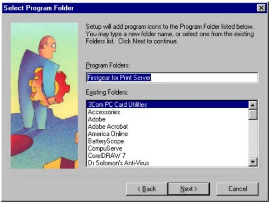 Select Program Folder Setup will add program icons to the Program Folder listed below. You may type a new folder name, or select one from the existing Folders list. Click Next to continue. Program Folders: Firstgear for Print Server Existing Folders: 3Com PC Card Utilities Accessories Adobe Adobe Acrobat America Online BatteryScope CompuServe CorelDRAW 7 Dr Solomon's Anti-Virus < Back Next > Cancel