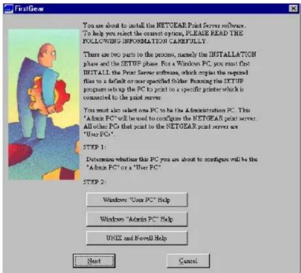 FirstGear You are about to install the NETGEAR Print Server software. To help you select the correct option, PLEASE READ THE FOLLOWING INFORMATION CAREFULLY. There are two parts to the process, namely the INSTALLATION phase and the SETUP phase. For a Windows PC, you must first INSTALL the Print Server software, which copies the required files to a default or user specified folder. Running the SETUP program sets up the PC to print to a specific printer which is connected to the print server. You must also select one PC to be the Administration PC. This "Admin PC" will be used to configure the NETGEAR print server. All other PCs that print to the NETGEAR print server are "User PC". STEP 1: Determines whether this PC you are about to configure will be the "Admin PC" or a "User PC". STEP 2: Windows "User PC" Help Windows "Admin PC" Help UNIX and Novell Help Next Cancel