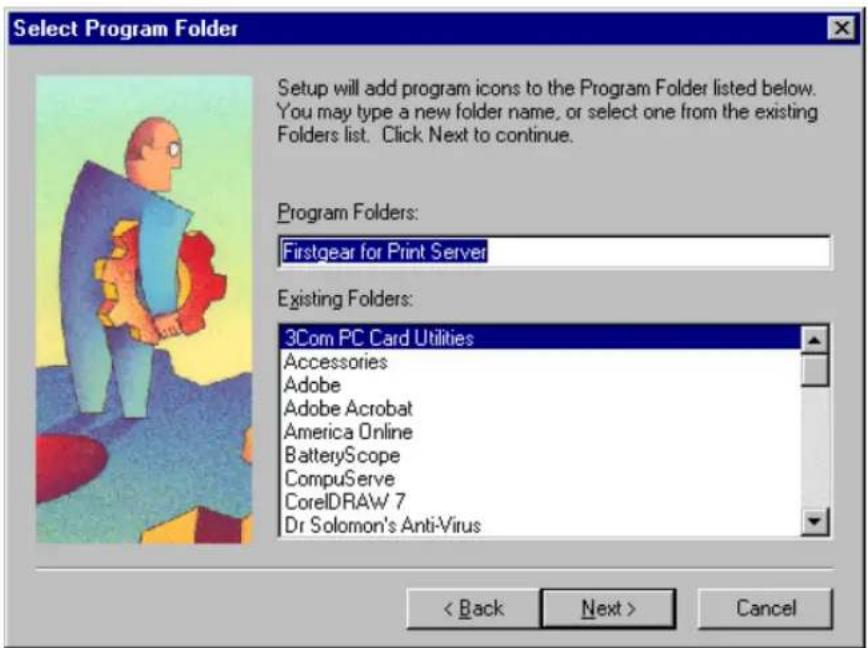 Select Program Folder Setup will add program icons to the Program Folder listed below. You may type a new folder name, or select one from the existing Folders list. Click Next to continue. Program Folders: Firstgear for Print Server Existing Folders: 3Com PC Card Utilities Accessories Adobe Adobe Acrobat America Online BatteryScope CompuServe CorelDRAW 7 Dr Solomon's Anti-Virus < Back Next > Cancel