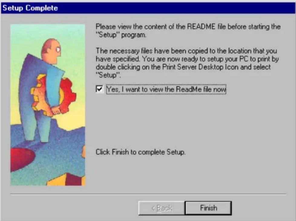 Setup Complete Please view the content of the README file before starting the "Setup" program. The necessary files have been copied to the location that you have specified. You are now ready to setup your PC to print by double clicking on the Print Server Desktop Icon and select "Setup". ✓ Yes, I want to view the ReadMe file now Click Finish to complete Setup. < Back Finish