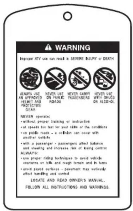 WARNING Improper ATV use can result in SEVERE INJARY or DEATH ALWAYS USE AN APPROVED HELMET AND PROTECTIVE GEAR NEVER USE ON PUBLIC ROADS NEVER CARRY PASSENGERS NEVER USE WITH DRUGS OR ALCOHOL. NEVER operates: • without proper training or instruction • all speeds too fast for your skills or the conditions • on public roads - a collision can occur with another vehicle • with a passenger - passengers affect balance and clearing and increase risk of losing control ALWAYS: • use proper riding techniques to avoid vehicle overturns on hills and rough terrain and in turns • avoid paved outflares - pavement may seriously affect handling and control LOCATE AND READ OWNER'S MANUAL. FOLLOW ALL INSTRUCTIONS AND WARNINGS.