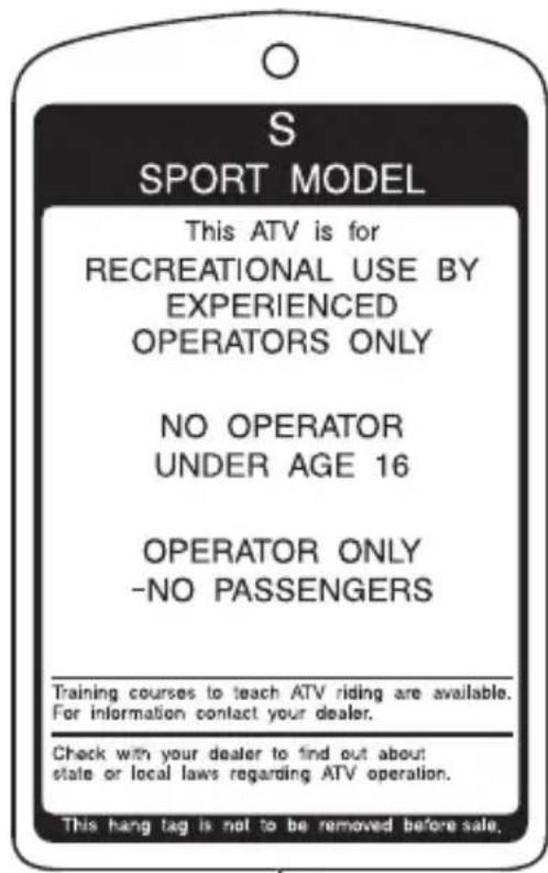 S SPORT MODEL This ATV is for RECREATIONAL USE BY EXPERIENCED OPERATORS ONLY NO OPERATOR UNDER AGE 16 OPERATOR ONLY -NO PASSENGERS Training courses to teach ATV riding are available. For information contact your dealer. Check with your dealer to find out about state or local laws regarding ATV operation. This hang tag is not to be removed before sale.