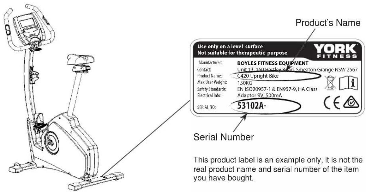 Product's Name Use only on a level surface Not suitable for therapeutic purpose YORK FITNESS Manufacturer: BOYLES FITNESS EQUIPMENT Contact: Unit 13, 160 Harley Road, Smeaton Grange NSW 2567 Product Name: C420 Upright Bike Max User Weight: 150KG Safety Standards: EN ISO20957-1 & EN957-9, HA Class Electrical Info: Adaptor 9V, 500mA SERIAL NO: 53102A- Serial Number This product label is an example only, it is not the real product name and serial number of the item you have bought.