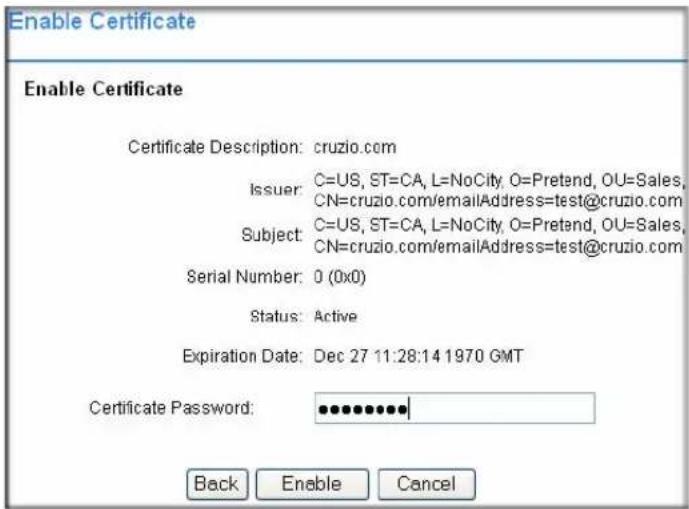 Enable Certificate Enable Certificate Certificate Description: cruzio.com Issuer: C=US, ST=CA, L=NoCity, O=Pretend, OU=Sales, CN=cruzio.com/emailAddress=test@cruzio.com Subject: C=US, ST=CA, L=NoCity, O=Pretend, OU=Sales, CN=cruzio.com/emailAddress=test@cruzio.com Serial Number: 0 (0x0) Status: Active Expiration Date: Dec 27 11:28:14 1970 GMT Certificate Password: •••••••••• Back Enable Cancel