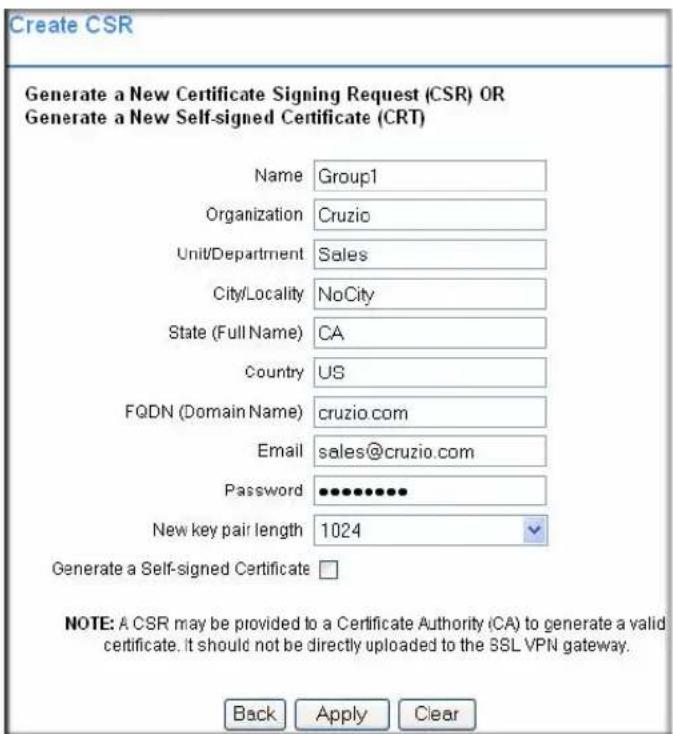 Create CSR Generate a New Certificate Signing Request (CSR) OR Generate a New Self-signed Certificate (CRT) Name Group1 Organization Cruzio Unit/Department Sales City/Locality NoCity State (Full Name) CA Country US FQDN (Domain Name) cruzio.com Email sales@cruzio.com Password •••••••••• New key pair length 1024 Generate a Self-signed Certificate □ NOTE: A CSR may be provided to a Certificate Authority (CA) to generate a valid certificate. It should not be directly uploaded to the SSL VPN gateway. Back Apply Clear