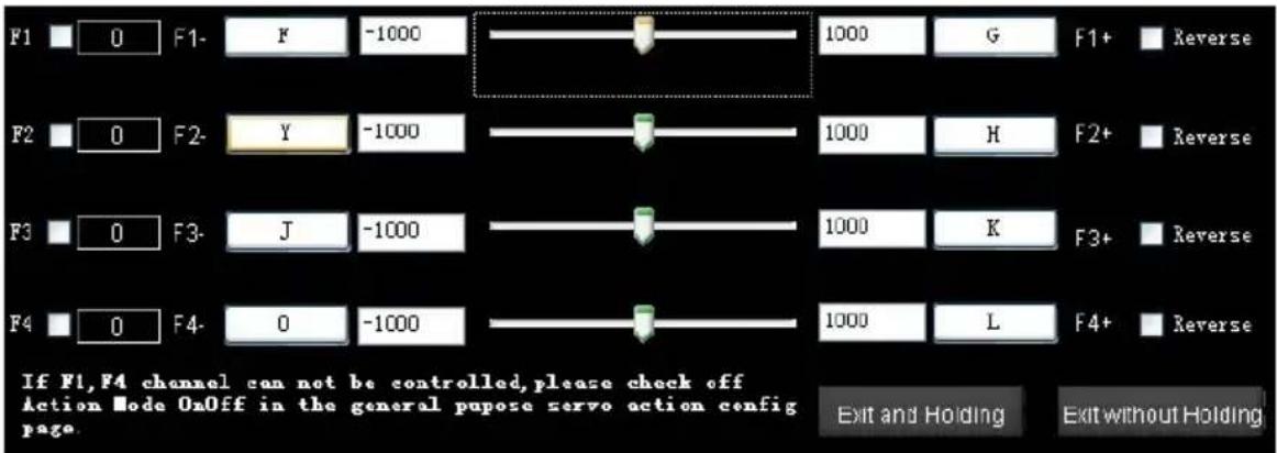 F1 0 F1- F -1000 1000 G F1+ Reverse F2 0 F2- Y -1000 1000 H F2+ Reverse F3 0 F3- J -1000 1000 K F3+ Reverse F4 0 F4- 0 -1000 1000 L F4+ Reverse If F1,F4 channel can not be controlled,please check off Action Mode OnOff in the general purpose servo action config page. Exit and Holding Exit without Holding