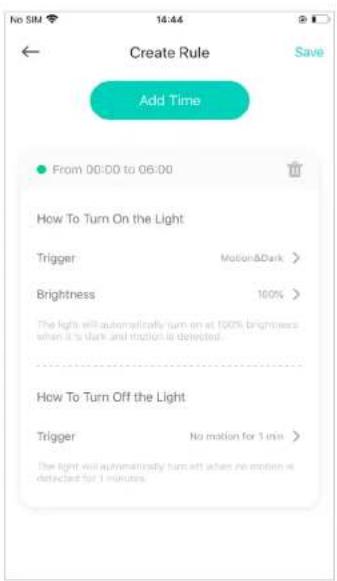 Create Rule Save Add Time From 00:00 to 06:00 How To Turn On the Light Trigger Motion&Dark > Brightness 100% The light will automatically turn on at 100% brightness when it's dark and motion is detected. How To Turn Off the Light Trigger No motion for 1 min > The light will automatically turn off when no motion is detected for 1 minute.