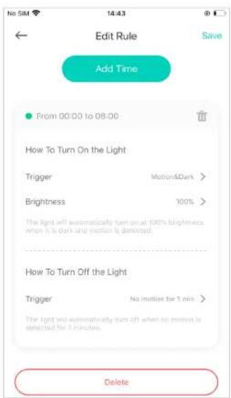 Edit Rule Save Add Time From 00:00 to 08:00 How To Turn On the Light Trigger Motion&Dark > Brightness 100% The light will automatically turn on at 100% brightness when it is dark and motion is detected. How To Turn Off the Light Trigger No motion for 1 min > The light will automatically turn off when no motion is detected for 1 minute. Delete