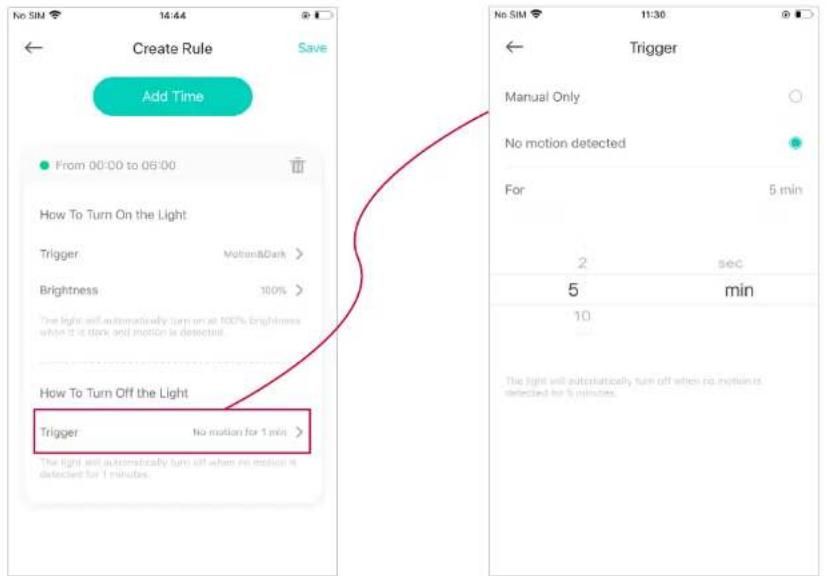 Create Rule Save Add Time From 00:00 to 05:00 How To Turn On the Light Trigger MotionsDark > Brightness 100% The light will automatically turn up at 100% brightness when it is dark and motion is detected. How To Turn Off the Light Trigger No motion for 1 min > The light will automatically turn off when no motion is detected for 1 minute. No SIM 11:30 Trigger Manual Only No motion detected For 5 min 2 sec 5 min 10 The light will automatically turn off when no motion is detected for 6 minutes.