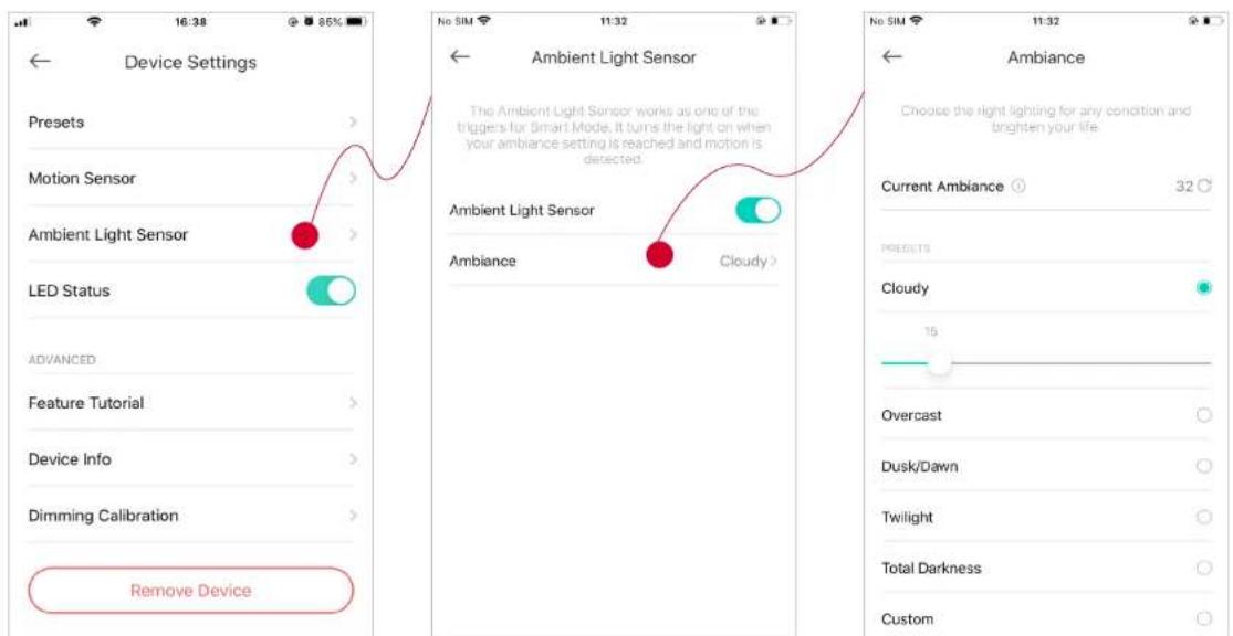 Device Settings Presets Motion Sensor Ambient Light Sensor LED Status ADVANCED Feature Tutorial Device Info Dimming Calibration Remove Device No SIM 11:32 Ambient Light Sensor The Ambient Light Sensor works as one of the triggers for Smart Mode, it turns the light on when your ambiance setting is reached and motion is detected. Ambient Light Sensor Ambiance Cloudy > No SIM 11:32 Ambiance Choose the right lighting for any condition and brighten your life. Current Ambiance 32 °C POSETS Cloudy 15 Overcast Dusk/Dawn Twilight Total Darkness Custom