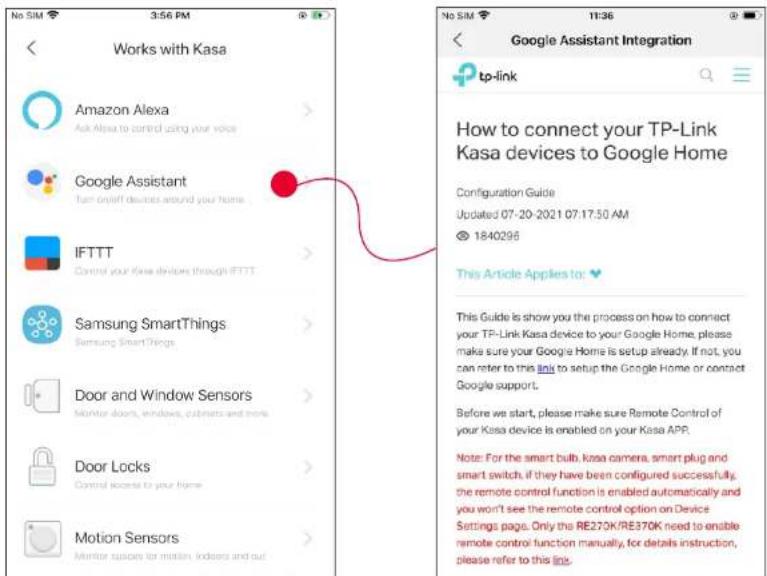 Works with Kasa Amazon Alexa Ask Alexa to control using your voice Google Assistant Turn on/off devices around your home IFTTT Control your Kasa devices through IFTTT Samsung SmartThings Samsung SmartThings Door and Window Sensors Monitor doors, windows, cabinets and more Door Locks Control access to your home Motion Sensors Monitor supports for motion, indoors and out Google Assistant Integration tp-link How to connect your TP-Link Kasa devices to Google Home Configuration Guide Updated 07-29-2021 07:17:50 AM @ 1840296 This Article Applies to: This Guide is show you the process on how to connect your TP-Link Kasa device to your Google Home, please make sure your Google Home is setup already. If not, you can refer to this link to setup the Google Home or contact Google support. Before we start, please make sure Remote Control of your Kasa device is enabled on your Kasa APP. Note: For the smart bulb, kasa camera, smart plug and smart switch, if they have been configured successfully, the remote control function is enabled automatically and you won't see the remote control option on Device Settings page. Only the RE270K/RE370K need to enable remote control function manually, for details instruction, please refer to this link.