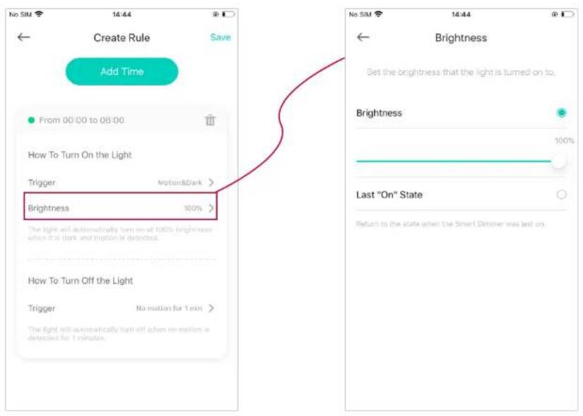 Create Rule Save Add Time From 00:00 to 06:00 How To Turn On the Light Trigger MotionDark > Brightness 100% The light will automatically turn off when no motion is detected. How To Turn Off the Light Trigger No motion for 1 min > The light will automatically turn off when no motion is detected for 1 minute. No SIM 14:44 Brightness Set the brightness that the light is turned on to. Brightness 100% Last "On" State Return to the state when the Smart Dimmer was last on.