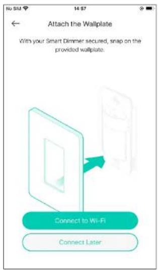 Attach the Wallplate With your Smart Dimmer secured, snap on the provided wallplate. Connect to Wi-Fi Connect Later