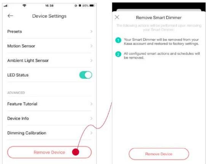 Device Settings Presets Motion Sensor Ambient Light Sensor LED Status ADVANCED Feature Tutorial Device Info Dimming Calibration Remove Device Remove Smart Dimmer The following actions will be performed upon removing your Smart Dimmer: 1 Your Smart Dimmer will be removed from your Kasa account and restored to factory settings. 2 All configured smart actions and schedules will be removed. Remove Device