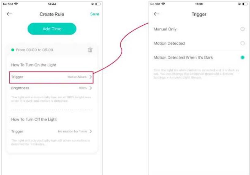 Create Rule Save Add Time From 00:00 to 08:00 How To Turn On the Light Trigger Motion/Dark > Brightness 100% The light will automatically turn on at 100% brightness when it is dark and motion is detected. How To Turn Off the Light Trigger No motion for 1 min > The light will automatically turn off when no motion is detected for 1 minute. Trigger Manual Only Motion Detected Motion Detected When It's Dark Turn the light on where motion is detected and it is dark as set. You can change the amplitude threshold at Device Settings = Ambient Light Sensor.