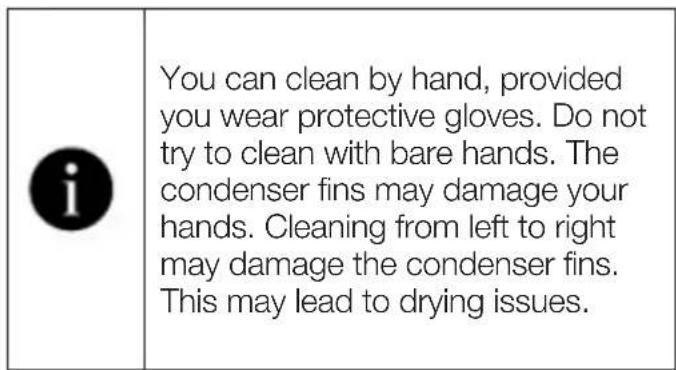 You can clean by hand, provided you wear protective gloves. Do not try to clean with bare hands. The condenser fins may damage your hands. Cleaning from left to right may damage the condenser fins. This may lead to drying issues.