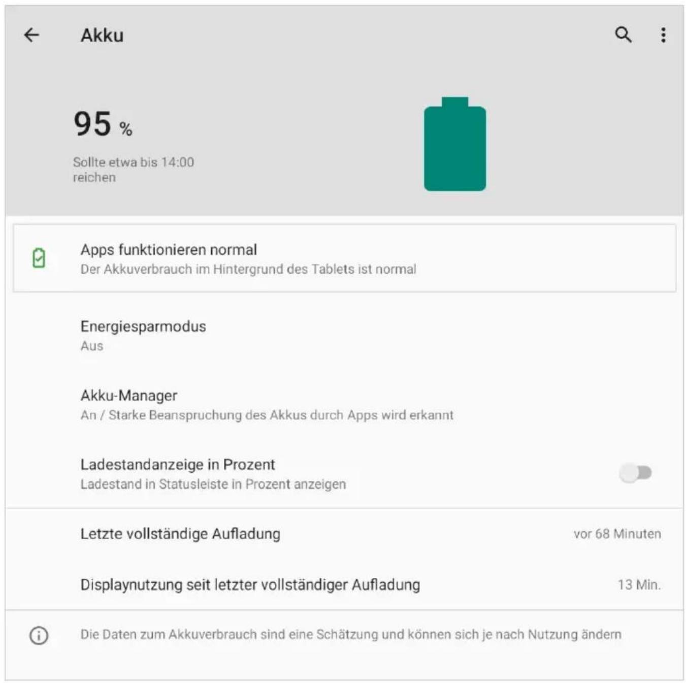 Akku 95 % Sollte etwa bis 14:00 reichen Apps funktionieren normal Der Akkuverbrauch im Hintergrund des Tablets ist normal Energiesparmodus Aus Akku-Manager An / Starke Beanspruchung des Akkus durch Apps wird erkannt Ladestandanzeige in Prozent Ladestand in Statusleiste in Prozent anzeigen Letzte vollständige Aufladung vor 68 Minuten Displaynutzung seit letzter vollständiger Aufladung 13 Min. Die Daten zum Akkuverbrauch sind eine Schätzung und können sich je nach Nutzung ändern