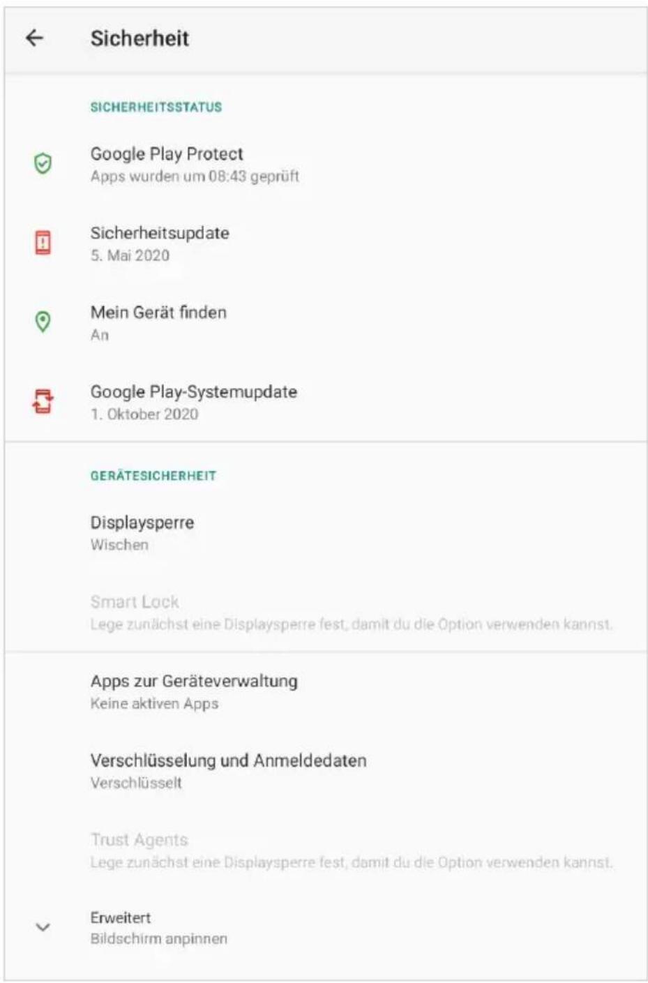 ← Sicherheit SICHERHEITSSTATUS ✓ Google Play Protect Apps wurden um 08:43 geprüft ☐ Sicherheitsupdate 5. Mai 2020 ☐ Mein Gerät finden An Google Play-Systemupdate 1. Oktober 2020 GERÄTESICHERHEIT Displaysperre Wischen Smart Lock Lege zunächst eine Displaysperre fest, damit du die Option verwenden kannst. Apps zur Geräteverwaltung Keine aktiven Apps Verschlüsselung und Anmeldedaten Verschlüsselt Trust Agents Lege zunächst eine Displaysperre fest, damit du die Option verwenden kannst. Erweitert Bildschirm anpinnen