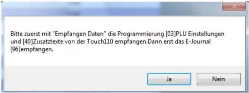 Bitte zuerst mit "Empfangen Daten" die Programmierung [03]PLU Einstellungen und [40]Zusatztexte von der Touch110 empfangen.Dann erst das E-Journal [96]empfangen. Ja Nein