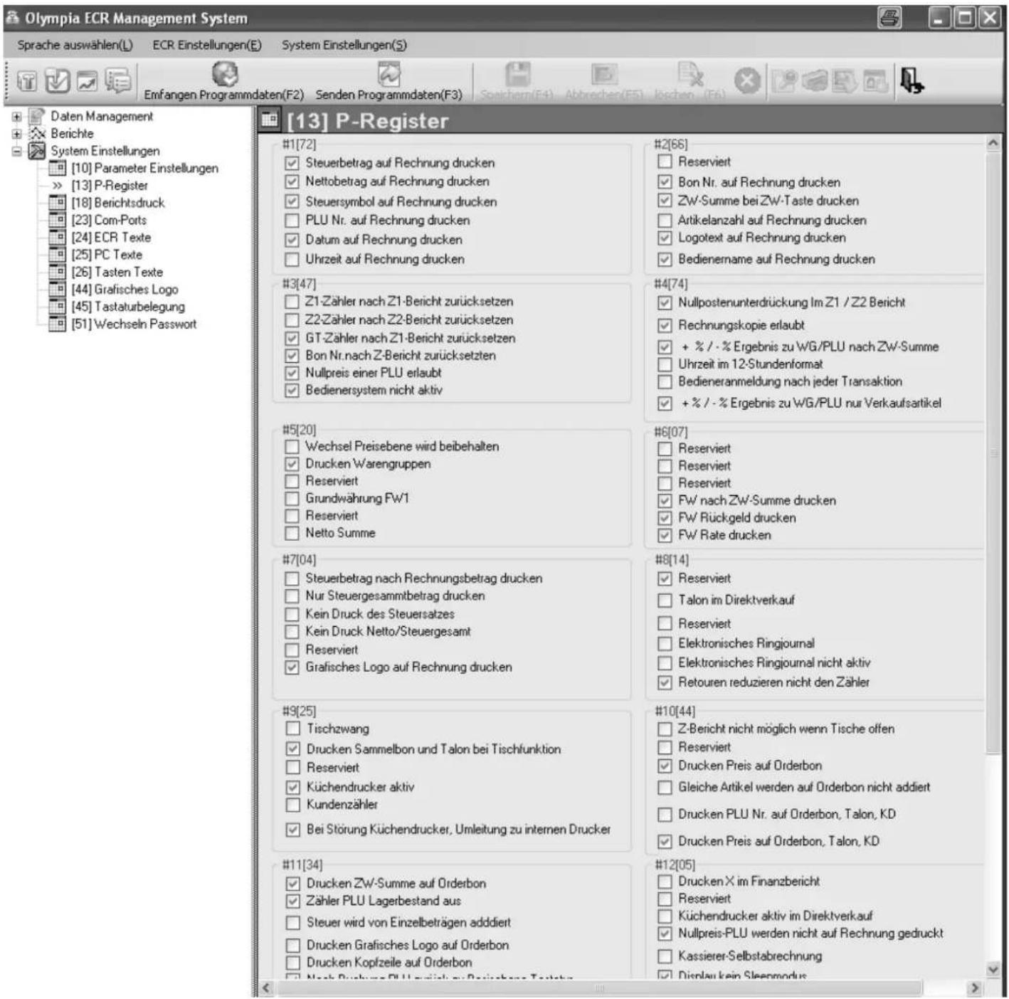 Olympia ECR Management System Sprache auswählen(L) ECR Einstellungen(E) System Einstellungen(S) Emfangen Programmdaten(F2) Senden Programmdaten(F3) [13] P-Register #1[72] ✓ Steuerbetrag auf Rechnung drucken ✓ Nettobetrag auf Rechnung drucken ✓ Steuersymbol auf Rechnung drucken □ PLU Nr. auf Rechnung drucken ✓ Datum auf Rechnung drucken □ Uhrzeit auf Rechnung drucken #2[66] □ Reserviert ✓ Bon Nr. auf Rechnung drucken ✓ Zw-Summe bei Zw-Taste drucken □ Artikelanzahl auf Rechnung drucken ✓ Logotext auf Rechnung drucken ✓ Bedienername auf Rechnung drucken #3[47] □ Z1-Zähler nach Z1-Bericht zurücksetzen □ Z2-Zähler nach Z2-Bericht zurücksetzen ✓ GT-Zähler nach Z1-Bericht zurücksetzen □ Bon Nr.nach Z-Bericht zurücksetzten ✓ Nullpreis einer PLU erlaubt ✓ Bedienersystem nicht aktiv #4[74] ✓ Nullpostenunterdrückung Im Z1 / Z2 Bericht ✓ Rechnungskopie erlaubt ✓ + % / - % Ergebnis zu WG/PLU nach Zw-Summe □ Uhrzeit im 12-Stundenformat □ Bedieneranmeldung nach jeder Transaktion ✓ + % / - % Ergebnis zu WG/PLU nur Verkaufsartikel #5[20] □ Wechsel Preisebene wird beibehalten ✓ Drucken Warengruppen □ Reserviert □ Grundwährung FW1 □ Reserviert □ Netto Summe #6[07] □ Reserviert □ Reserviert □ Reserviert ✓ FW nach Zw-Summe drucken ✓ FW Rückgeld drucken ✓ FW Rate drucken #7[04] □ Steuerbetrag nach Rechnungsbetrag drucken □ Nur Steuergesammtbetrag drucken □ Kein Druck des Steuersatzes □ Kein Druck Netto/Steuergesamt □ Reserviert ✓ Grafisches Logo auf Rechnung drucken #8[14] ✓ Reserviert □ Talon im Direktverkauf □ Reserviert □ Elektronisches Ringjournal □ Elektronisches Ringjournal nicht aktiv ✓ Retouren reduzieren nicht den Zähler #9[25] □ Tischzwang ✓ Drucken Sammelbon und Talon bei Tischfunktion □ Reserviert ✓ Küchendrucker aktiv □ Kundenzähler ✓ Bei Störung Küchendrucker, Umleitung zu internen Drucker #10[44] □ Z-Bericht nicht möglich wenn Tische offen □ Reserviert ✓ Drucken Preis auf Orderbon □ Gleiche Artikel werden auf Orderbon nicht addiert □ Drucken PLU Nr. auf Orderbon, Talon, KD ✓ Drucken Preis auf Orderbon, Talon, KD #11[34] ✓ Drucken Zw-Summe auf Orderbon ✓ Zähler PLU Lagerbestand aus □ Steuer wird von Einzelbeträgen addiert □ Drucken Grafisches Logo auf Orderbon □ Drucken Kopfzeile auf Orderbon □ Nach Bruchungs-PLU verländ zu Beizierbare Textbook #12[05] □ Drucken X im Finanzbericht □ Reserviert □ Küchendrucker aktiv im Direktverkauf ✓ Nullpreis-PLU werden nicht auf Rechnung gedruckt □ Kassierer-Selbstabrechnung □ Display kein Steenmodus