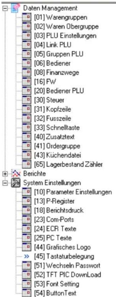 Daten Management [01] Warengruppen [02] Waren Obergruppe [03] PLU Einstellungen [04] Link PLU [05] Gruppen PLU [06] Bediener [08] Finanzwege [16] Fw [20] Bediener PLU [30] Steuer [31] Kopfzeile [32] Fusszeile [33] Schnelltaste [40] Zusatztext [41] Ordergruppe [43] Küchendatei [65] Lagerbestand Zähler Berichte System Einstellungen [10] Parameter Einstellungen [13] P-Register [18] Berichtsdruck [23] Com-Ports [24] ECR Texte [25] PC Texte [44] Grafisches Logo >> [45] Tastaturbelegung [51] Wechseln Passwort [52] TFT PIC DownLoad [53] Font Setting [54] ButtonText