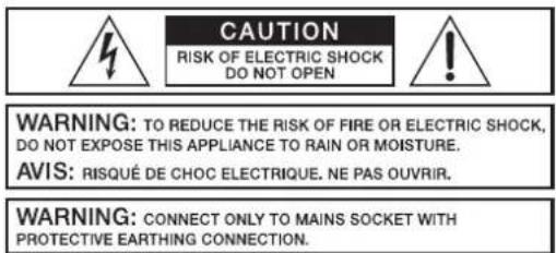 CAUTION RISK OF ELECTRIC SHOCK DO NOT OPEN WARNING: TO REDUCE THE RISK OF FIRE OR ELECTRIC SHOCK, DO NOT EXPOSE THIS APPLIANCE TO RAIN OR MOISTURE. AVIS: RISQUÉ DE CHOC ELECTRIQUE. NE PAS OUVRIR. WARNING: CONNECT ONLY TO MAINS SOCKET WITH PROTECTIVE EARTHING CONNECTION.