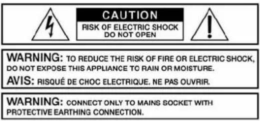 CAUTION RISK OF ELECTRIC SHOCK DO NOT OPEN WARNING: TO REDUCE THE RISK OF FIRE OR ELECTRIC SHOCK, DO NOT EXPOSE THIS APPLIANCE TO RAIN OR MOISTURE. AVIS: RISQUÉ DE CHOC ELECTRIQUE. NE PAS OUVRIR. WARNING: CONNECT ONLY TO MAINS SOCKET WITH PROTECTIVE EARTHING CONNECTION.