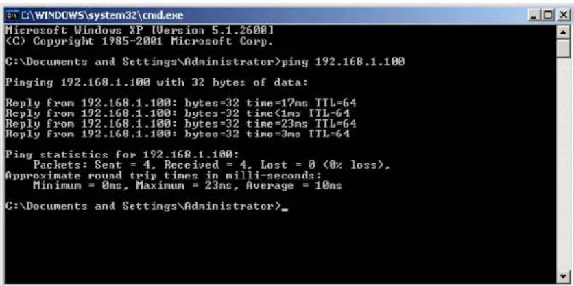 Microsoft Windows XP [Version 5.1.2600] (C) Copyright 1985-2001 Microsoft Corp. C:\Documents and Settings\Administrator>ping 192.168.1.100 Pinging 192.168.1.100 with 32 bytes of data: Reply from 192.168.1.100: bytes=32 time=17ms TTL=64 Reply from 192.168.1.100: bytes=32 time<1ms TTL=64 Reply from 192.168.1.100: bytes=32 time=23ms TTL=64 Reply from 192.168.1.100: bytes=32 time=3ms TTL=64 Ping statistics for 192.168.1.100: Packets: Sent = 4, Received = 4, Lost = 0 (0% loss), Approximate round trip times in milli-seconds: Minimum = 0ms, Maximum = 23ms, Average = 10ms C:\Documents and Settings\Administrator>