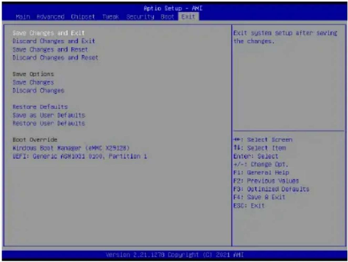 Aptio Setup - AMI Main Advanced Chipset Tweak Security Boot Exit Save Changes and Exit Discard Changes and Exit Save Changes and Reset Discard Changes and Reset Save Options Save Changes Discard Changes Restore Defaults Save as User Defaults Restore User Defaults Boot Override Kindous Boot Manager (eMMC X29128) UEFI: Generic ASM1031 0100, Partition 1 Exit system setup after serving the changes. +: Select Screen +: Select Item Enter: Select +/-: Change Opt. F1: General Help F2: Previous Values F3: Optimized Defaults F4: Save & Exit ESC: Exit -*: Select Screen +: Select Item Enter: Select +/-: Change Opt. F1: General Help F2: Previous Values F3: Optimized Defaults F4: Save & Exit ESC: Exit Version 2.21.1278 Copyright (C) 2021 AMI