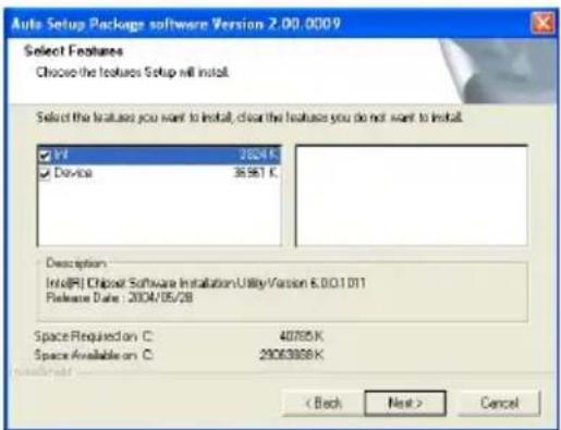 Auto Setup Package software Version 2.00.0009 Select Features Choose the features Setup will install. Select the features you want to install, clear the features you do not want to install. ✓ Unit 2624.K ✓ Device 3581.K Description Info(R) Chipset Software Installation Utility Version 8.00.1.011 Release Date : 2004/05/28 Space Required on C: 40765.K Space Available on C: 29063888.K < Back Next > Cancel