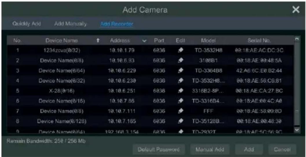 Add Camera Quickly Add Add Manually Add Recorder No. Device Name ↑ Address ✓ Port Edit Model Serial No. 1 1234zova(0/32) 10.10.1.79 6836 TD-3532H8 00:18:AE:AC:DC:3C 2 Device Name(0/8) 10.10.6.93 6836 3108B1 00:18:AE:00:48:5A 3 Device Name(0/64) 10.10.6.229 6836 TD-3364B8 42:A6:6C:E0:B2:44 4 Device Name(0/32) 10.10.6.230 6836 TD-3532H8... 00:18:AE:56:C6:81 5 X-28(0/16) 10.10.6.251 6836 3316B2-8P... 00:18:AE:CA:27:BC 6 Device Name(0/15) 10.10.7.86 6836 TD-3316B4... 00:18:AE:00:4C:A0 7 Device Name(0/8) 10.10.7.111 6836 FFF 00:18:AE:58:09:8D 8 Device Name(0/128) 10.10.7.165 6836 TD-3512B8... 00:18:AE:00:48:30 9 Device Name(0/64) 192.168.3.154 6836 TD-2932T 00:18:AE:5C:56:BC Remain Bandwidth: 258 / 256 Mb Default Password Manual Add Add Cancel