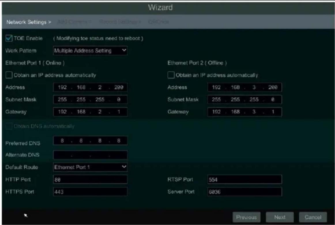 Wizard Network Settings > > > > > > > > > > > > > > > > > > > > > > > > > > > > > > > > > > > > > > > > > > > > > > > > > > > > > > > > > > > > > > > > > > > > > > > > > > > > > > > > > > > > > > > > > > > > > > > > > > > > < img src="box"> ✓ TOE Enable ( Modifying toe status need to reboot ) Work Pattern Multiple Address Setting Ethernet Port 1 ( Online ) Ethernet Port 2 ( Offline ) ☐ Obtain an IP address automatically Address 192 . 168 . 2 . 200 Address 192 . 168 . 3 . 200 Subnet Mask 255 . 255 . 255 . 0 Subnet Mask 255 . 255 . 255 . 0 Gateway 192 . 168 . 2 . 1 Gateway 192 . 168 . 3 . 1 ☐ Obtain DNS automatically Preferred DNS 8 . 8 . 8 . 8 Alternate DNS Default Route Ethernet Port 1 HTTP Port 80 RTSP Port 554 HTTPS Port 443 Server Port 6836 Previous Next Cancel
