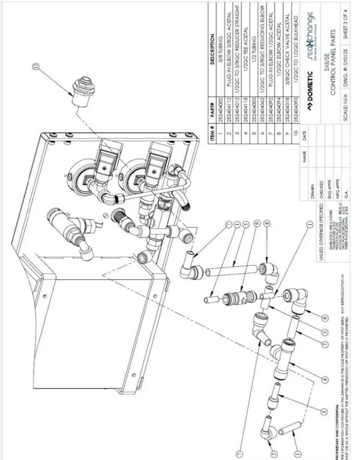 PROPRIETARY AND CONFIDENTIAL THE INFORMATION CONTAINED IN THIS DRAWING IS THE SOLE PROPERTY OF SPOT ZERO. ANY REPRODUCTION IN PART OR AS A WHOLE WITHOUT THE WRITTEN PERMISSION OF SPOT ZERO IS PROHIBITED. ITEM # PART# DESCRIPTION 1 252404002 3/8 TUBING 2 252404112 PLUG IN ELBOW 3/8QC ACETAL 3 252404212 1/2QC TO 3/8QC REDUCER STRAIGHT 4 252404115 1/2QC TEE ACETAL 5 252404003 1/2 TUBING 6 252404362 1/2QC TO 3/8QC REDUCING ELBOW 7 252404092 PLUG IN ELBOW 1/2QC ACETAL 8 252404094 1/2QC ELBOW ACETAL 9 252404318 3/8QC CHECK VALVE ACETAL 10 252404393 1/2QC TO 1/2QC BULKHEAD UNLESS OTHERWISE SPECIFIED: DIMENSIONS ARE IN INCHES TOLERANCED: ±0.05 PRACTO(IA) =1/02 ANGULAR MACH:1/2 BBHD ≤1 TWO PLACE DECIMAL: ±0.010 THREE PLACE DECIMAL: ±0.005 DRAWN NAME DATE CHECKED ENG APPR. MFG APPR. Q.A. SCALE: N/A DWG. #: SX0125 SHEET 3 OF 4 Dometic seaXchange Die Water Powerset Control SXII/SE CONTROL PANEL PARTS
