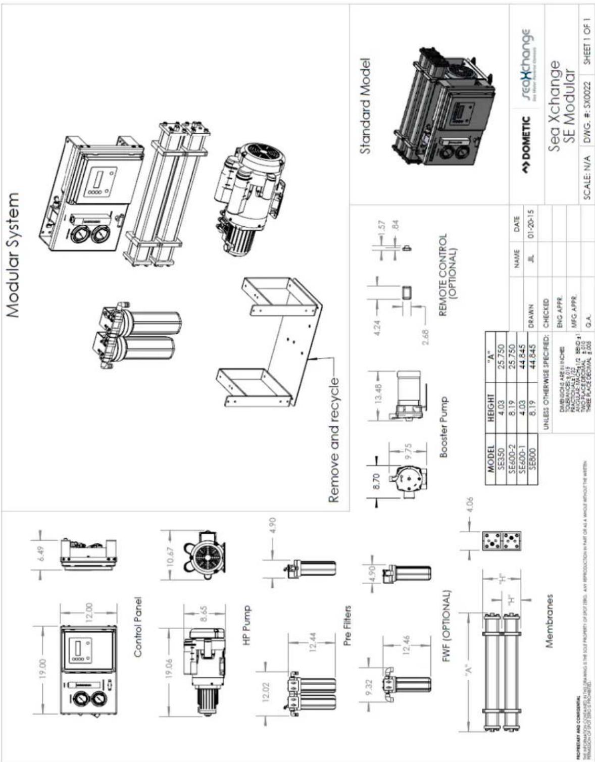 Modular System Control Panel HP Pump Pre Filters FWF (OPTIONAL) "A" Membranes Remove and recycle Booster Pump REMOTE CONTROL (OPTIONAL) MODEL HEIGHT "A" SE350 4.03 25.750 SE600-2 8.19 25.750 SE600-1 4.03 44.845 SE800 8.19 44.845 UNLESS OTHERWISE SPECIFIED: DIMENSIONS ARE INCHES TOLERANCES: ±0.10 FRACTIONABLE: 0.02 ANGULAR: MACHINE 1/2, BEND ±1 TWO PLACE DECIMAL: ±0.010 THREE PLACE DECIMAL: ±0.005 NAME DATE DRAWN JIL 01-20-15 Standard Model DOMETIC seaXchange Sea Xchange SE Modular SCALE: N/A DWG. #: SX0022 SHEET 1 OF 1 PROPRIETARY AND CONFIDENTIAL THE INFORMATION CONTAINED IN THE DRAWING IS THE SOLE PROPERTY OF SPOT ZERO. ANY REPRODUCTION IN PART OR AS A WHOLE WITHOUT THE WRITTEN PERMISSION OF SPOT ZERO IS PROHIBITED.