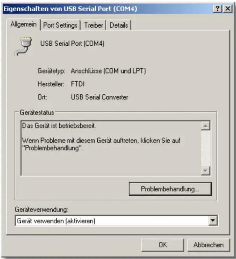 Eigenschaften von USB Serial Port (COM4) Allgemein | Port Settings | Treiber | Details | USB Serial Port (COM4) Gerätetyp: Anschlüsse (COM und LPT) Hersteller: FTDI Ort: USB Serial Converter Gerätestatus Das Gerät ist betriebsbereit. Wenn Probleme mit diesem Gerät auftreten, klicken Sie auf "Problem…