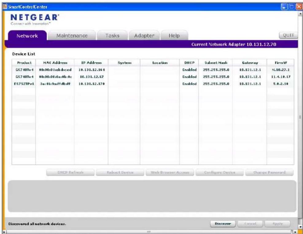 SmartControlCenter NETGEAR' Connect with Innovation" Network Maintenance Tasks Adapter Help Current Network Adapter 10.131.12.70 Device List Product MAC Address IP Address System Location DHCP Subset Mask Gateway FirmW GS740Tv4 00:00:01:ab:bc:cd 10.131.12.16:4 Enabled 255.255.255.0 10.131.12.1 N.10.27.1 GS740Tv4 00:00:00:6a:0b:0c 10.131.12.67 Enabled 255.255.255.0 10.131.12.1 11.4.10.17 FS752TPv1 3a:46:9:aff:fb:df 10.131.12.17:0 Enabled 255.255.255.0 10.131.12.1 5.8.2.19 CHCP Refresh Relbst Device Web Browser Access Busigure Devices Change Password Discovered all network devices. Discover Cancel Apply