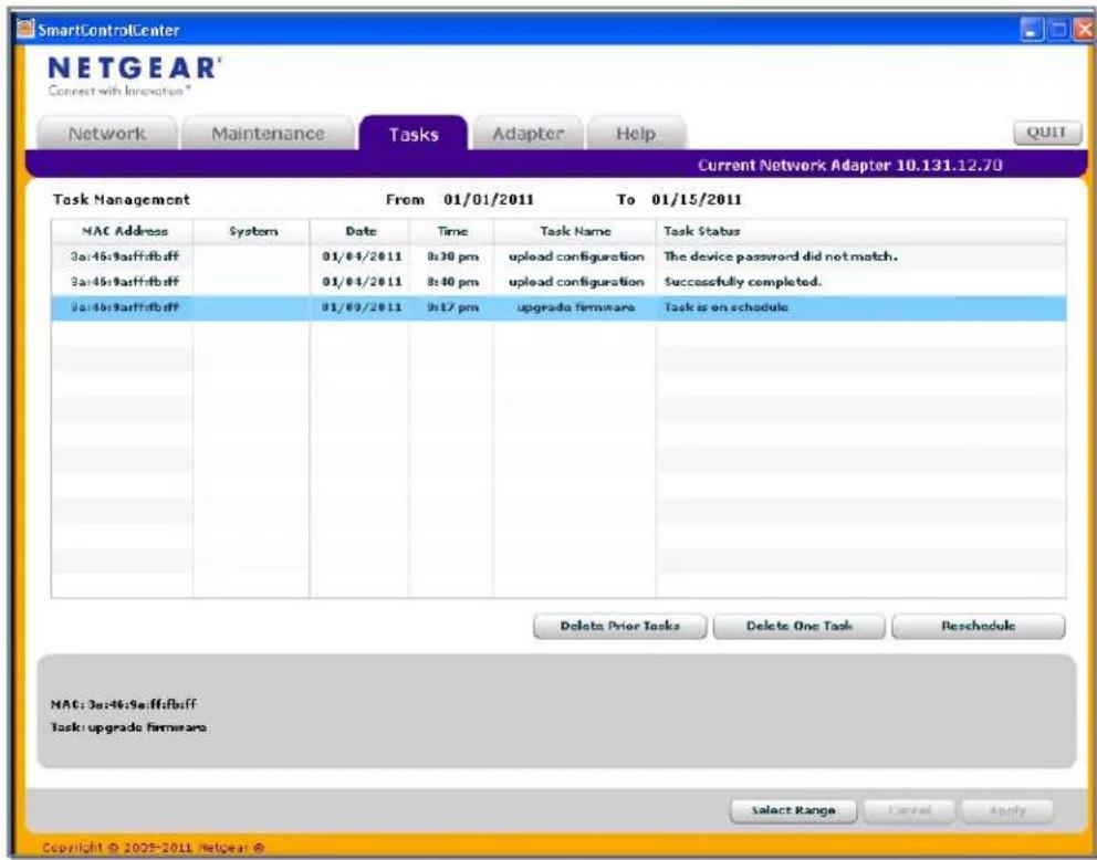 SmartControlCenter NETGEAR Connect with Innovation * Network Maintenance Tasks Adapter Help Current Network Adapter 10.131.12.70 Task Management From 01/01/2011 To 01/15/2011 MAC Address System Date Time Task Name Task Status 3a:46:9affifboff 01/04/2011 0:30 pm upload configuration The device password did not match. 3a:46:9affifboff 01/04/2011 0:40 pm upload configuration Successfully completed. 3a:46:9affifboff 01/09/2011 0:17 pm upgrade firmware Task is on schedule Delete Prior Tasks Delete One Task Reschedule MAC: 3a:46:9affifboff Task: upgrade firmware Select Range Cancel Apply Copyright © 2025-2011 Netgear ©