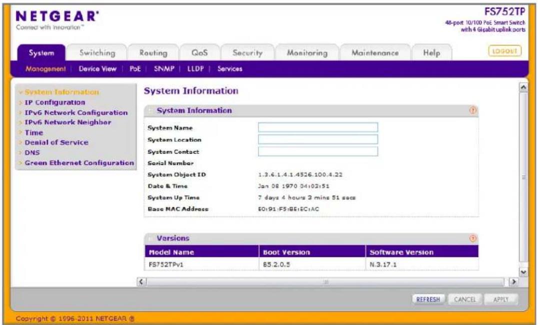 NETGEAR® Connected with Information™ FS752TP 48-port 10/100 PoE Smart Switch with 4 Gigabit uplink ports System Switching Routing QoS Security Monitoring Maintenance Help LOGOUT Monogement | Device View | PoE | SNMP | LLDP | Services System Information IP Configuration IPv6 Network Configuration IPv6 Network Neighbor Time Denial of Service DNS Green Ethernet Configuration System Information System Name System Location System Contact Serial Number System Object ID 1.3.6.1.4.1.4526.100.4.22 Date & Time Jan 08 1970 04:02:51 System Up Time 7 days 4 hours 2 mins 51 secs Base MAC Address EQ191.FS1BE1EC1AC Versions Model Name Boot Version Software Version FS752TPv1 85.2.0.5 N.3.17.1 REFRESH CANCEL APPLY Copyright © 1996-2011 NETGEAR ®