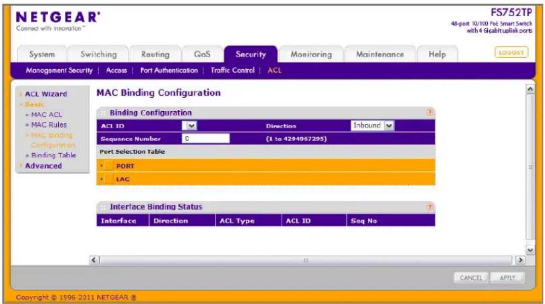 NETGEAR® Connected with innovation™ FS752TP 48-port 10/100 PoE Smart Switch with 4 Gigabituplink ports System Switching Routing GoS Security Monitoring Maintenance Help MANAGEMENT SECURITY | Access | Port Authentication | Traffic Control | ACL MAC Binding Configuration Binding Configuration ACL ID Direction Inbound Sequence Number 0 (1 to 4294957295) Port Selection Table PORT LAG Interface Binding Status Interface Direction ACL Type ACL ID Seq No CANCE APPLY Copyright © 1996-2011 NETGEAR ®